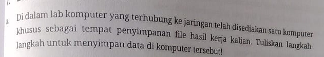 Di dalam lab komputer yang terhubung ke jaringan telah disediakan satu komputer 
khusus sebagai tempat penyimpanan file hasil kerja kalian. Tuliskan langkah- 
langkah untuk menyimpan data di komputer tersebut!