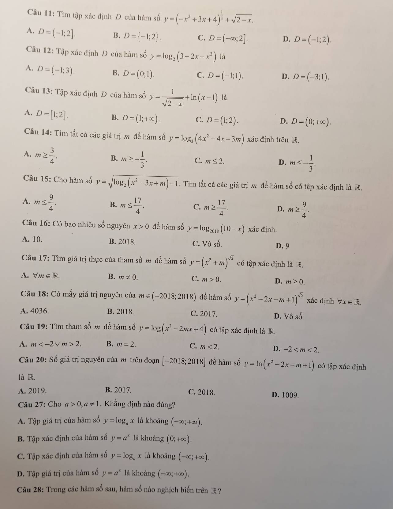 Tìm tập xác định D của hàm số y=(-x^2+3x+4)^ 1/3 +sqrt(2-x).
A. D=(-1;2].
B. D= -1;2 .
C. D=(-∈fty ;2]. D=(-1;2).
D.
Câu 12: Tập xác định D của hàm số y=log _2(3-2x-x^2) là
A. D=(-1;3).
B. D=(0;1).
C. D=(-1;1). D. D=(-3;1).
Câu 13: Tập xác định D của hàm số y= 1/sqrt(2-x) +ln (x-1) là
A. D=[1;2].
B. D=(1;+∈fty ).
C. D=(1;2). D=(0;+∈fty ).
D.
Câu 14: Tìm tất cả các giá trị m để hàm số y=log _3(4x^2-4x-3m) xác định trên R.
A. m≥  3/4 .
B. m≥ - 1/3 .
C. m≤ 2. D. m≤ - 1/3 .
Câu 15: Cho hàm số y=sqrt(log _2)(x^2-3x+m)-1. Tìm tất cả các giá trị m để hàm số có tập xác định là R.
A. m≤  9/4 . m≤  17/4 .
B.
C. m≥  17/4 . m≥  9/4 .
D.
Câu 16: Có bao nhiêu số nguyên x>0 để hàm số y=log _2018(10-x) xác định.
A. 10. B. 2018. C. Vô số.
D. 9
Câu 17: Tìm giá trị thực của tham số m để hàm số y=(x^2+m)^sqrt(2) có tập xác định là R.
A. forall m∈ R. B. m!= 0. C. m>0. D. m≥ 0.
Câu 18: Có mấy giá trị nguyên của m∈ (-2018;2018) để hàm số y=(x^2-2x-m+1)^sqrt(5) xác định forall x∈ R.
A. 4036. B. 2018. C. 2017.
D. Vhat oshat o
Câu 19: Tìm tham số m để hàm số y=log (x^2-2mx+4) có tập xác định là R.
A. m V m>2. B. m=2. C. m<2.
D. -2
Câu 20: Số giá trị nguyên của m trên đoạn [-2018;2018] để hàm số y=ln (x^2-2x-m+1) có tập xác định
là R.
A. 2019. B. 2017. C. 2018. D. 1009.
Câu 27: Cho a>0,a!= 1.Khẳng định nào đúng?
A. Tập giá trị của hàm số y=log _ax : là khoảng (-∈fty ;+∈fty ).
B. Tập xác định của hàm số y=a^x là khoảng (0;+∈fty ).
C. Tập xác định của hàm số y=log _ax là khoảng (-∈fty ;+∈fty ).
D. Tập giá trị của hàm số y=a^x là khoảng (-∈fty ;+∈fty ).
Câu 28: Trong các hàm số sau, hàm số nào nghịch biến trên R ?