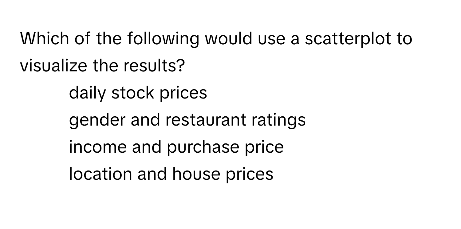 Which of the following would use a scatterplot to visualize the results?
1. daily stock prices 
2. gender and restaurant ratings 
3. income and purchase price 
4. location and house prices