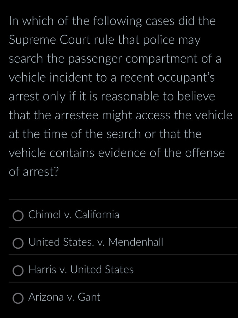 In which of the following cases did the 
Supreme Court rule that police may 
search the passenger compartment of a 
vehicle incident to a recent occupant’s 
arrest only if it is reasonable to believe 
that the arrestee might access the vehicle 
at the time of the search or that the 
vehicle contains evidence of the offense 
of arrest? 
_ 
Chimel v. California 
_ 
United States. v. Mendenhall 
_ 
Harris v. United States 
_ 
_ 
Arizona v. Gant