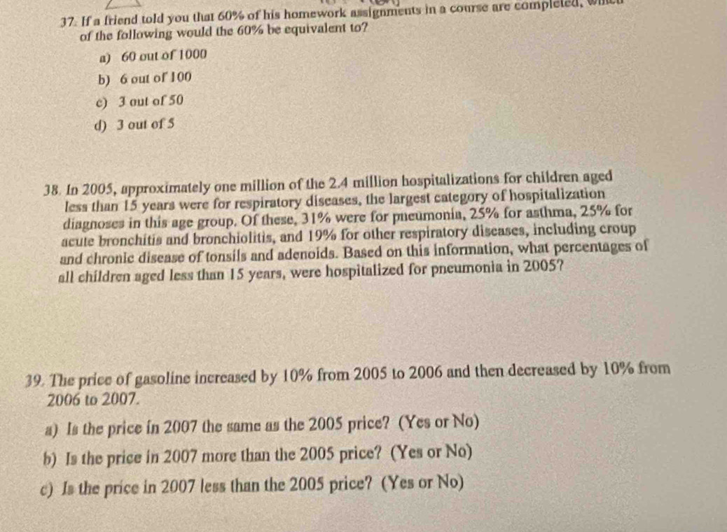 If a friend told you that 60% of his homework assignments in a course are completed, wich
of the following would the 60% be equivalent to?
a) 60 out of 1000
b) 6 out of 100
c) 3 out of 50
d) 3 out of 5
38. In 2005, approximately one million of the 2.4 million hospitalizations for children aged
less than 15 years were for respiratory diseases, the largest category of hospitalization
diagnoses in this age group. Of these, 31% were for pneumonia, 25% for asthma, 25% for
acute bronchitis and bronchiolitis, and 19% for other respiratory diseases, including croup
and chronic disease of tonsils and adenoids. Based on this information, what percentages of
all children aged less than 15 years, were hospitalized for pneumonia in 2005?
39. The price of gasoline increased by 10% from 2005 to 2006 and then decreased by 10% from
2006 to 2007.
a) Is the price in 2007 the same as the 2005 price? (Yes or No)
b) Is the price in 2007 more than the 2005 price? (Yes or No)
c) Is the price in 2007 less than the 2005 price? (Yes or No)