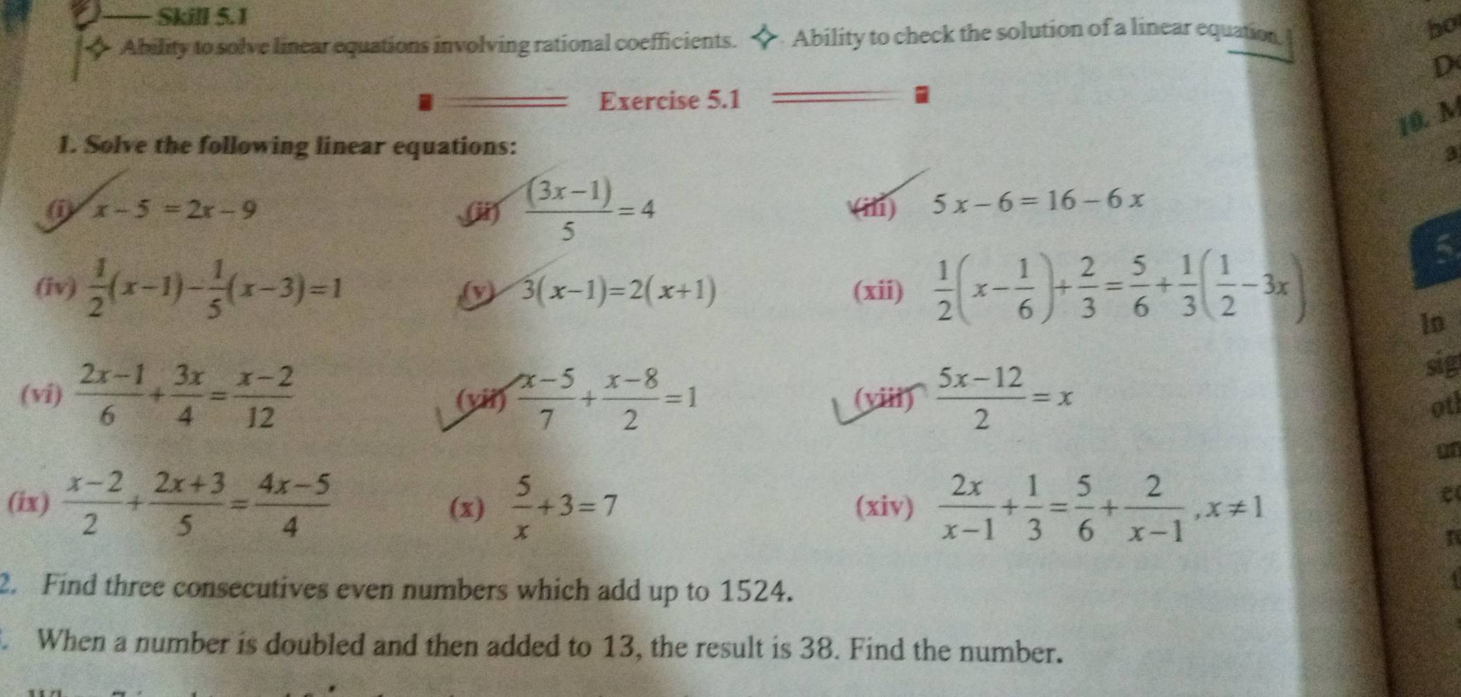 Skill 5.1 
◆ Ability to solve linear equations involving rational coefficients. ◆ Ability to check the solution of a linear equation, bo 
D 
Exercise 5.1 
10. M 
1. Solve the following linear equations: 3 
ii  ((3x-1))/5 =4
( x-5=2x-9 (ili) 5x-6=16-6x
(iv)  1/2 (x-1)- 1/5 (x-3)=1 (v) 3(x-1)=2(x+1) (xii)  1/2 (x- 1/6 )+ 2/3 = 5/6 + 1/3 ( 1/2 -3x)
6 
lo 
sig 
(vi)  (2x-1)/6 + 3x/4 = (x-2)/12  (vii)  (x-5)/7 + (x-8)/2 =1 (viii)  (5x-12)/2 =x otl 
on 
(ix)  (x-2)/2 + (2x+3)/5 = (4x-5)/4  (x)  5/x +3=7 (xiv)  2x/x-1 + 1/3 = 5/6 + 2/x-1 , x!= 1
n 
2. Find three consecutives even numbers which add up to 1524. 
. When a number is doubled and then added to 13, the result is 38. Find the number.