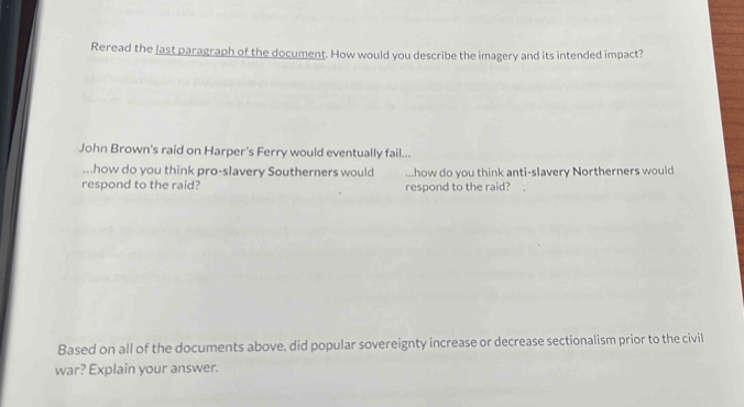 Reread the last paragraph of the document. How would you describe the imagery and its intended impact? 
John Brown's raid on Harper's Ferry would eventually fail... 
...how do you think pro-slavery Southerners would how do you think anti-slavery Northerners would 
respond to the raid? respond to the raid? 
Based on all of the documents above, did popular sovereignty increase or decrease sectionalism prior to the civil 
war? Explain your answer.