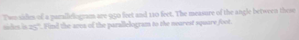 Twn sidies of a parallielogram are 950 feet and 110 feet. The measure of the angle between those 
sides is 25". Find the area of the parallelogram to the nearest square foot.