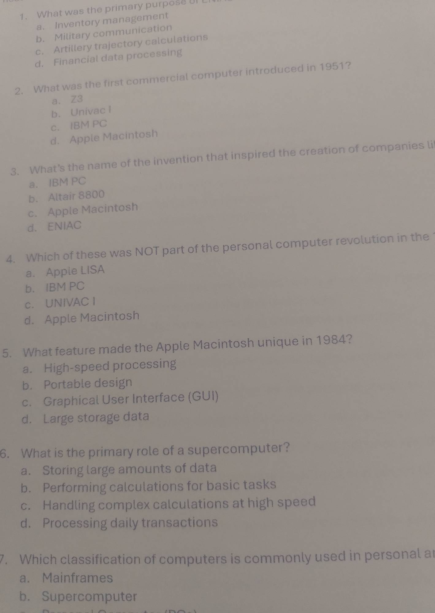 What was the primary purpose UI
a. Inventory management
b. Military communication
c. Artillery trajectory calculations
d. Financial data processing
2. What was the first commercial computer introduced in 1951?
a. Z3
b. Univac I
c. IBM PC
d. Apple Macintosh
3. What’s the name of the invention that inspired the creation of companies li
a. IBM PC
b. Altair 8800
c. Apple Macintosh
d. ENIAC
4. Which of these was NOT part of the personal computer revolution in the
a. Apple LISA
b. IBM PC
c. UNIVAC I
d. Apple Macintosh
5. What feature made the Apple Macintosh unique in 1984?
a. High-speed processing
b. Portable design
c. Graphical User Interface (GUI)
d. Large storage data
6. What is the primary role of a supercomputer?
a. Storing large amounts of data
b. Performing calculations for basic tasks
c. Handling complex calculations at high speed
d. Processing daily transactions
7. Which classification of computers is commonly used in personal ar
a. Mainframes
b. Supercomputer