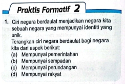 Praktis Formatif 2
1. Ciri negara berdaulat menjadikan negara kita
sebuah negara yang mempunyai identiti yang
unik.
Terangkan ciri negara berdaulat bagi negara
kita dari aspek berikut:
(a) Mempunyai pemerintahan
(b) Mempunyai sempadan
(c) Mempunyai perundangan
(d) Mempunyai rakyat