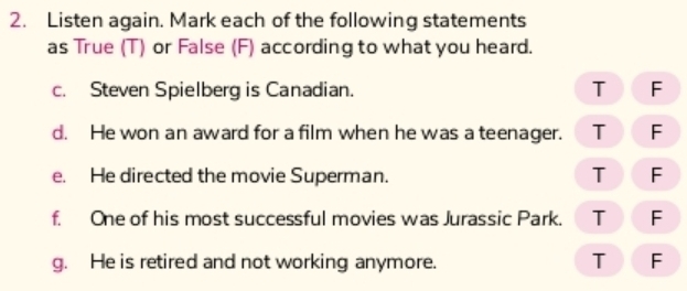 Listen again. Mark each of the following statements
as True (T) or False (F) according to what you heard.
c. Steven Spielberg is Canadian. T F
d. He won an award for a film when he was a teenager. T F
e. He directed the movie Superman. T F
f. One of his most successful movies was Jurassic Park. T F
g. He is retired and not working anymore.
T F