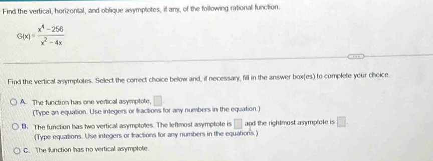 Find the vertical, horizontal, and oblique asymptotes, if any, of the following rational function.
G(x)= (x^4-256)/x^2-4x 
Find the vertical asymptotes. Select the correct choice below and, if necessary, fill in the answer box(es) to complete your choice.
A. The function has one vertical asymptote, □. 
(Type an equation. Use integers or fractions for any numbers in the equation.)
B. The function has two vertical asymptotes. The leftmost asymptote is □ and the rightmost asymptote is □. 
(Type equations. Use integers or fractions for any numbers in the equations.)
C. The function has no vertical asymptote.