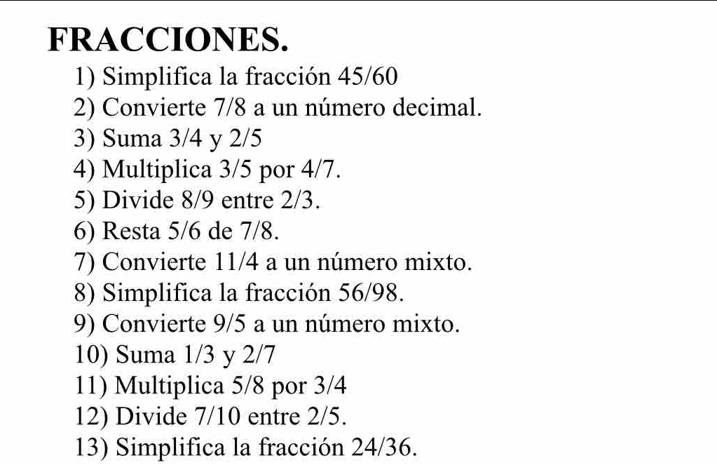 FRACCIONES. 
1) Simplifica la fracción 45/60
2) Convierte 7/8 a un número decimal. 
3) Suma 3/4 y 2/5
4) Multiplica 3/5 por 4/7. 
5) Divide 8/9 entre 2/3. 
6) Resta 5/6 de 7/8. 
7) Convierte 11/4 a un número mixto. 
8) Simplifica la fracción 56/98. 
9) Convierte 9/5 a un número mixto. 
10) Suma 1/3 y 2/7
11) Multiplica 5/8 por 3/4
12) Divide 7/10 entre 2/5. 
13) Simplifica la fracción 24/36.