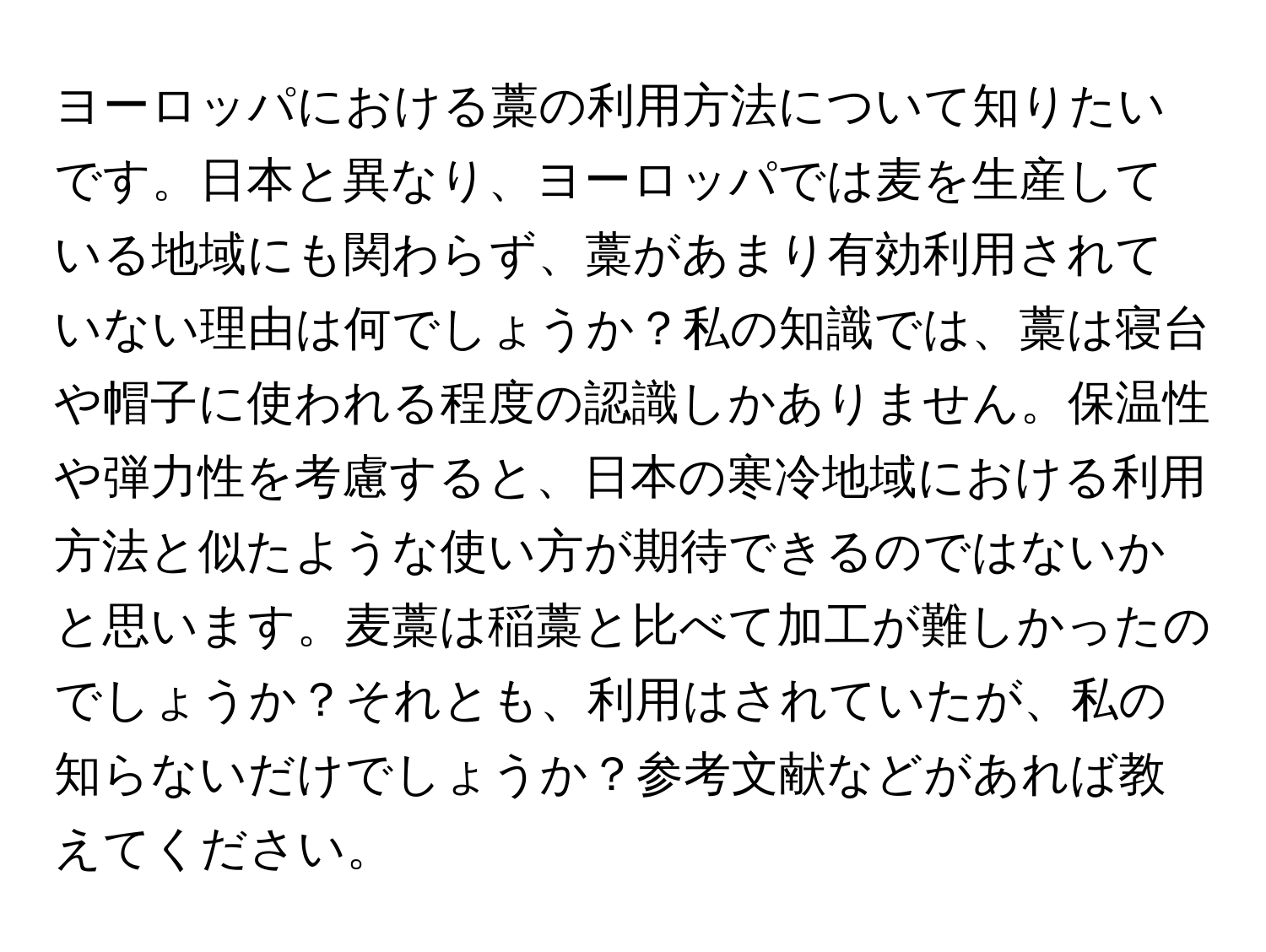 ヨーロッパにおける藁の利用方法について知りたいです。日本と異なり、ヨーロッパでは麦を生産している地域にも関わらず、藁があまり有効利用されていない理由は何でしょうか？私の知識では、藁は寝台や帽子に使われる程度の認識しかありません。保温性や弾力性を考慮すると、日本の寒冷地域における利用方法と似たような使い方が期待できるのではないかと思います。麦藁は稲藁と比べて加工が難しかったのでしょうか？それとも、利用はされていたが、私の知らないだけでしょうか？参考文献などがあれば教えてください。