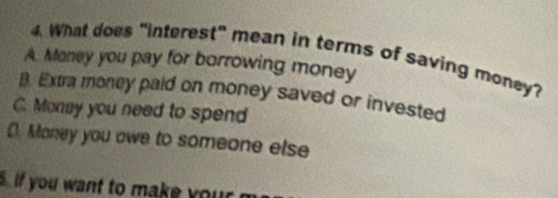 What does “interest” mean in terms of saving money?
A. Maney you pay for borrowing money
B. Extra money paid on money saved or invested
C. Monay you need to spend
D. Money you owe to someone else
S if you want to make your