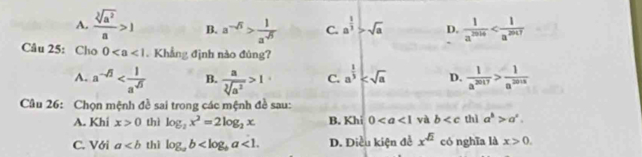 A.  sqrt[3](a^2)/a >1 B. a^(-sqrt(3))> 1/a^(-sqrt(5))  C. a^(frac 1)3>sqrt(a) D.  1/a^(2016) 
Câu 25: Cho 0 Khẳng định nào đùng?
A. a^(-sqrt(2)) B.  a/sqrt[3](a^2) >1 C. a^(frac 1)3 D.  1/a^(2017) > 1/a^(2018) 
Câu 26: Chọn mệnh đề sai trong các mệnh đề sau:
A. Khi x>0 thì log _2x^2=2log _2x B. Khi 0 và b thì a^b>a^c.
C. Với a thì log _ab <1</tex>. D. Điều kiện đề x^(sqrt(2)) có nghīa là x>0.