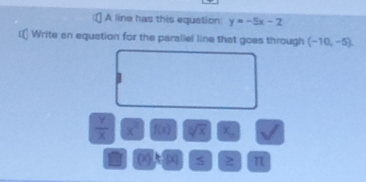 A line has this equation: y=-5x-2
Write an equation for the parailel line that goes through (-10,-5).
 Y/X  x^2 f(x) sqrt[3](x)
(x) X 5 π