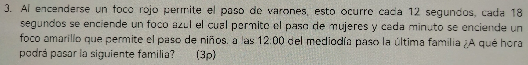 Al encenderse un foco rojo permite el paso de varones, esto ocurre cada 12 segundos, cada 18
segundos se enciende un foco azul el cual permite el paso de mujeres y cada minuto se enciende un 
foco amarillo que permite el paso de niños, a las 12:00 del mediodía paso la última familia ¿A qué hora 
podrá pasar la siguiente familia? (3p)