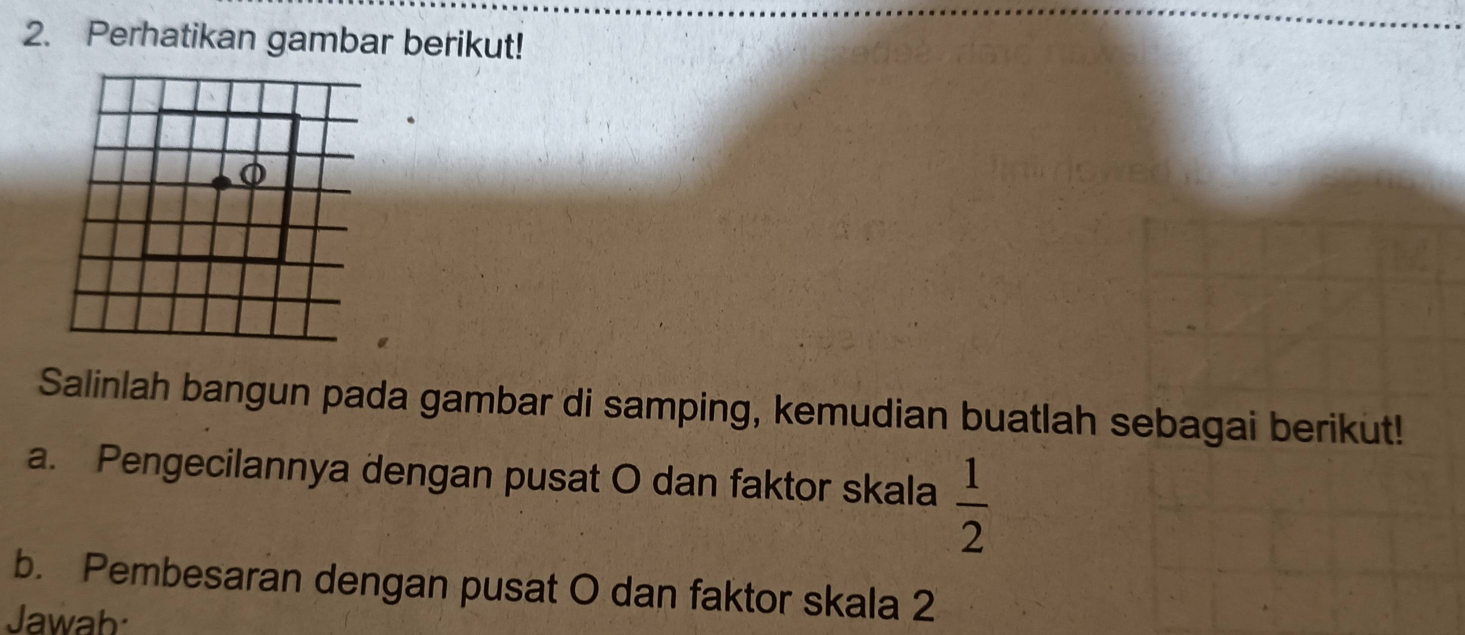 Perhatikan gambar berikut! 
Salinlah bangun pada gambar di samping, kemudian buatlah sebagai berikut! 
a. Pengecilannya dengan pusat O dan faktor skala  1/2 
b. Pembesaran dengan pusat O dan faktor skala 2 
Jawab: