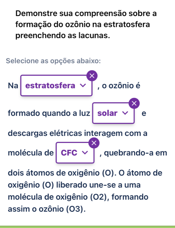 Demonstre sua compreensão sobre a 
formação do ozônio na estratosfera 
preenchendo as lacunas. 
Selecione as opções abaixo: 
× 
Na estratosfera , o ozônio é 
× 
formado quando a luz solar e 
descargas elétricas interagem com a 
× 
molécula de CFC , quebrando-a em 
dois átomos de oxigênio (O). O átomo de 
oxigênio (O) liberado une-se a uma 
molécula de oxigênio (O2), formando 
assim o ozônio (O3).