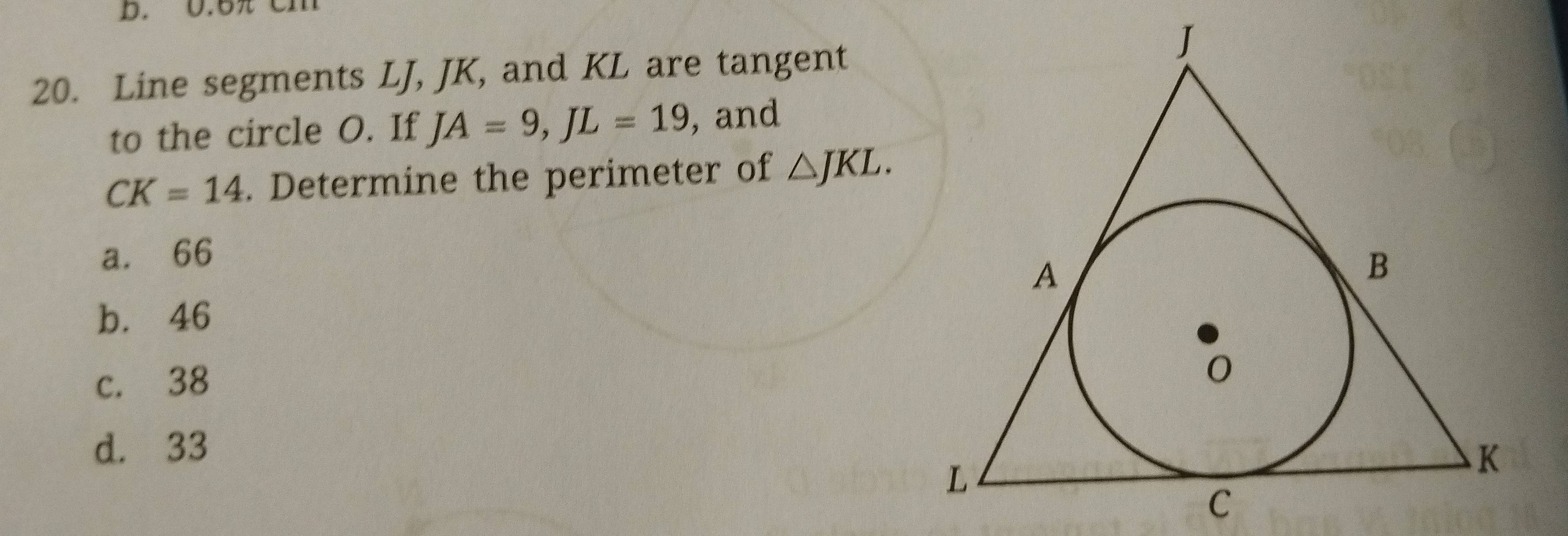 0.5 Cn
20. Line segments LJ, JK, and KL are tangent
to the circle O. If JA=9, JL=19 , and
CK=14. Determine the perimeter of △ JKL.
a. 66
b. 46
c. 38
d. 33