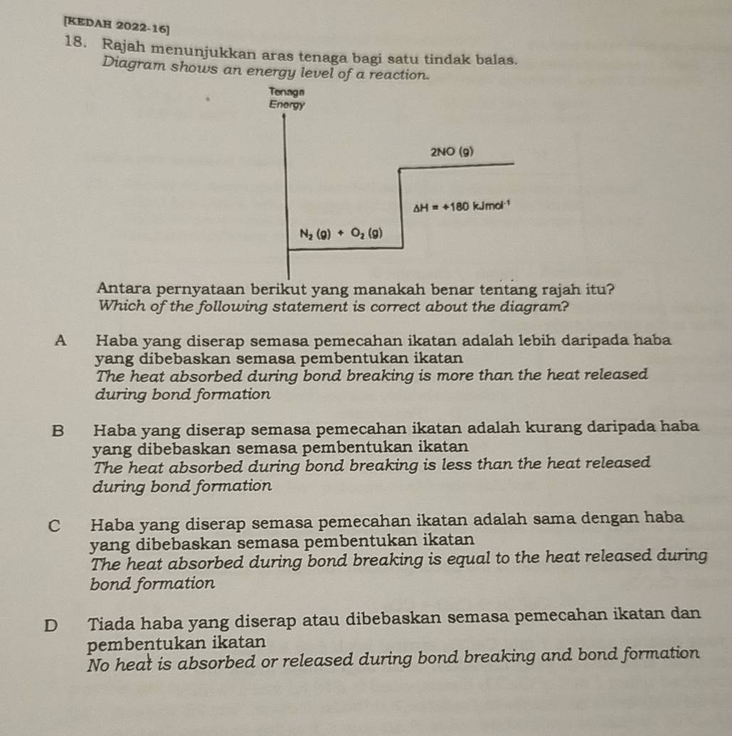 [KEDAH 2022-16]
18. Rajah menunjukkan aras tenaga bagi satu tindak balas.
Diagram shows an energy level of a reaction.
Tenaga
Energy
2NO(g)
△ H=+180kJmol^(-1)
N_2(g)+O_2(g)
Antara pernyataan berikut yang manakah benar tentang rajah itu?
Which of the following statement is correct about the diagram?
A Haba yang diserap semasa pemecahan ikatan adalah lebih daripada haba
yang dibebaskan semasa pembentukan ikatan
The heat absorbed during bond breaking is more than the heat released
during bond formation
B Haba yang diserap semasa pemecahan ikatan adalah kurang daripada haba
yang dibebaskan semasa pembentukan ikatan
The heat absorbed during bond breaking is less than the heat released
during bond formation
C Haba yang diserap semasa pemecahan ikatan adalah sama dengan haba
yang dibebaskan semasa pembentukan ikatan
The heat absorbed during bond breaking is equal to the heat released during
bond formation
D Tiada haba yang diserap atau dibebaskan semasa pemecahan ikatan dan
pembentukan ikatan
No heat is absorbed or released during bond breaking and bond formation