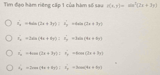 Tìm đạo hàm riêng cấp 1 của hàm số sau z(x,y)=sin^2(2x+3y)
z_x'=4sin (2x+3y); z_y'=6sin (2x+3y)
z_x'=2sin (4x+6y); z_y'=3sin (4x+6y)
z_x'=4cos (2x+3y); z_y'=6cos (2x+3y)
z_x'=2cos (4x+6y); z_y'=3cos (4x+6y)