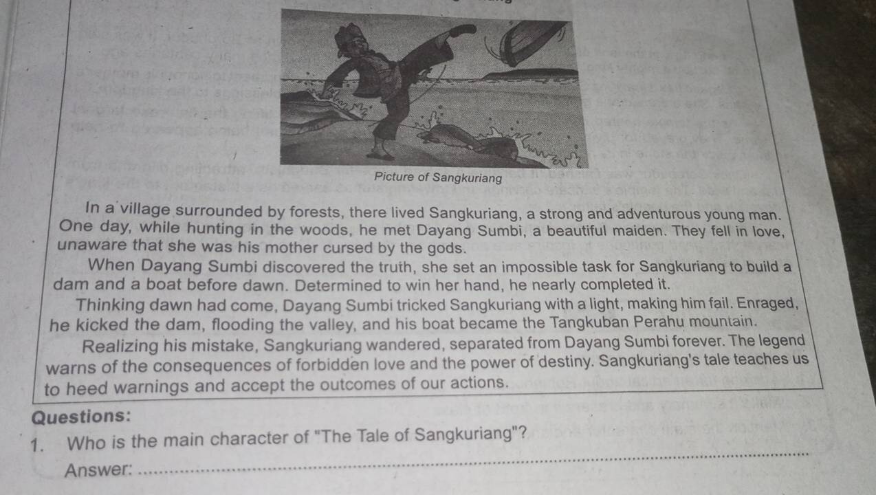 In a village surrounded by forests, there lived Sangkuriang, a strong and adventurous young man. 
One day, while hunting in the woods, he met Dayang Sumbi, a beautiful maiden. They fell in love, 
unaware that she was his mother cursed by the gods. 
When Dayang Sumbi discovered the truth, she set an impossible task for Sangkuriang to build a 
dam and a boat before dawn. Determined to win her hand, he nearly completed it. 
Thinking dawn had come, Dayang Sumbi tricked Sangkuriang with a light, making him fail. Enraged, 
he kicked the dam, flooding the valley, and his boat became the Tangkuban Perahu mountain. 
Realizing his mistake, Sangkuriang wandered, separated from Dayang Sumbi forever. The legend 
warns of the consequences of forbidden love and the power of destiny. Sangkuriang's tale teaches us 
to heed warnings and accept the outcomes of our actions. 
Questions: 
1. Who is the main character of "The Tale of Sangkuriang"? 
Answer: 
_