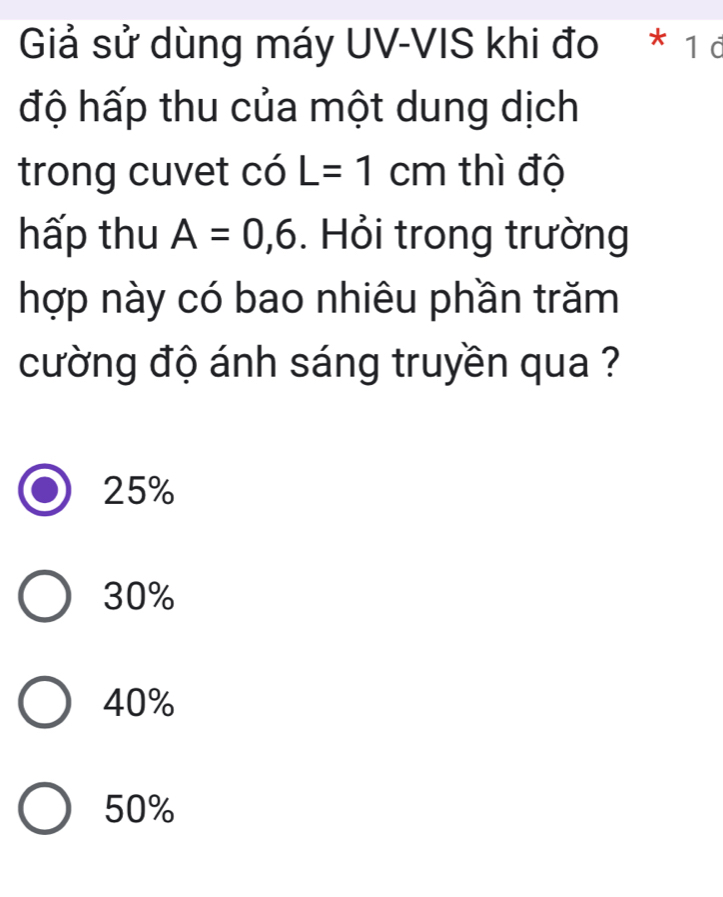 Giả sử dùng máy UV-VIS khi đo * 1 ở
độ hấp thu của một dung dịch
trong cuvet có L=1cm thì độ
hấp thu A=0,6. Hỏi trong trường
hợp này có bao nhiêu phần trăm
cường độ ánh sáng truyền qua ?
25%
30%
40%
50%