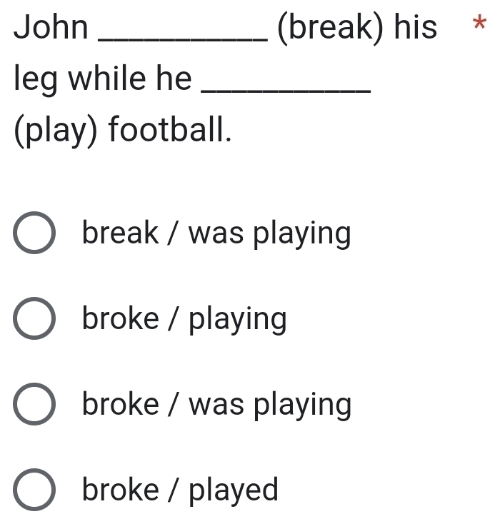 John _(break) his *
leg while he_
(play) football.
break / was playing
broke / playing
broke / was playing
broke / played