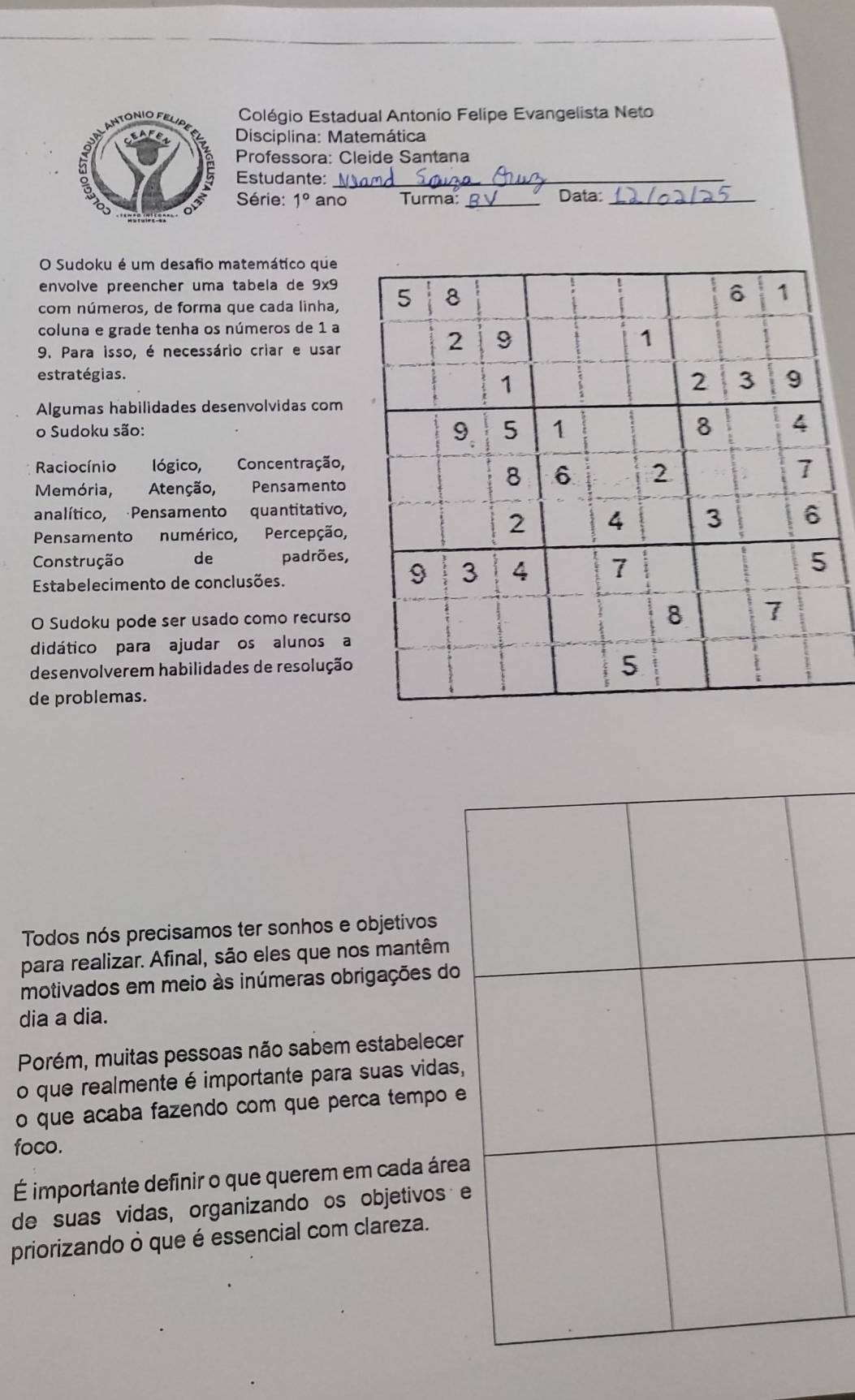 Colégio Estadual Antonio Felipe Evangelista Neto 
Disciplina: Matemática 
Professora: Cleide Santana 
Estudante:_ 
Série: 1° ano Turma: _Data:_ 
O Sudoku é um desafio matemático que 
envolve preencher uma tabela de 9x9
com números, de forma que cada linha, 
coluna e grade tenha os números de 1 a 
9. Para isso, é necessário criar e usar 
estratégias. 
Algumas habilidades desenvolvidas com 
o Sudoku são: 
Raciocínio lógico, Concentração, 
Memória, Atenção, Pensamento 
analítico, Pensamento quantitativo, 
Pensamento numérico, Percepção, 
Construção de padrões, 
Estabelecimento de conclusões. 
O Sudoku pode ser usado como recurso 
didático para ajudar os alunos a 
desenvolverem habilidades de resolução 
de problemas. 
Todos nós precisamos ter sonhos e objetivos 
para realizar. Afinal, são eles que nos mantêm 
motivados em meio às inúmeras obrigações do 
dia a dia. 
Porém, muitas pessoas não sabem estabelecer 
o que realmente é importante para suas vidas, 
o que acaba fazendo com que perca tempo e 
foco. 
É importante definir o que querem em cada área 
de suas vidas, organizando os objetivos e 
priorizando ò que é essencial com clareza.