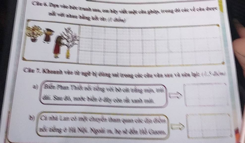 Cha 6. Dựa vào bức tranh san, em hậy việt một câu ghép, trong đó các về câu được 
ổi với nhan 
hu 7. Khoanh vào từ ngữ hị dùng sai trong các câu văn sau và sửa lại: ( 1.5 điệm) 
a) Biển Phan Thiết nổi tiếng với bò cát trắng mịn, trải 
đầi. Sau đó, nước biển ở đây còn rấu xanh mất. 
b) Cá nhà Lan có một chuyển tham quan các địn điệm 
tổi tiếng ở Hà Nội. Ngoài m, họ sẽ đến Hồ Gươm,