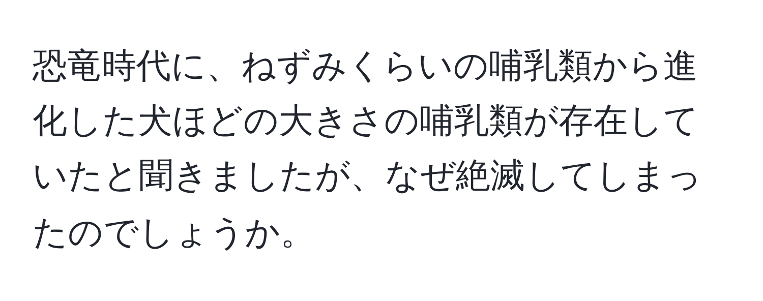 恐竜時代に、ねずみくらいの哺乳類から進化した犬ほどの大きさの哺乳類が存在していたと聞きましたが、なぜ絶滅してしまったのでしょうか。