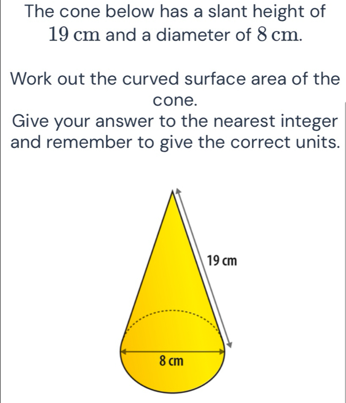 The cone below has a slant height of
19 cm and a diameter of 8 cm. 
Work out the curved surface area of the 
cone. 
Give your answer to the nearest integer 
and remember to give the correct units.