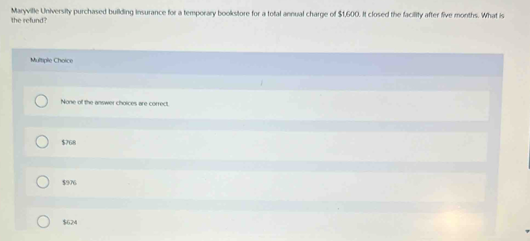 Maryville University purchased building insurance for a temporary bookstore for a total annual charge of $1,600. It closed the facility after five months. What is
the refund?
Multiple Choice
None of the answer choices are correct.
$768
$976
$624