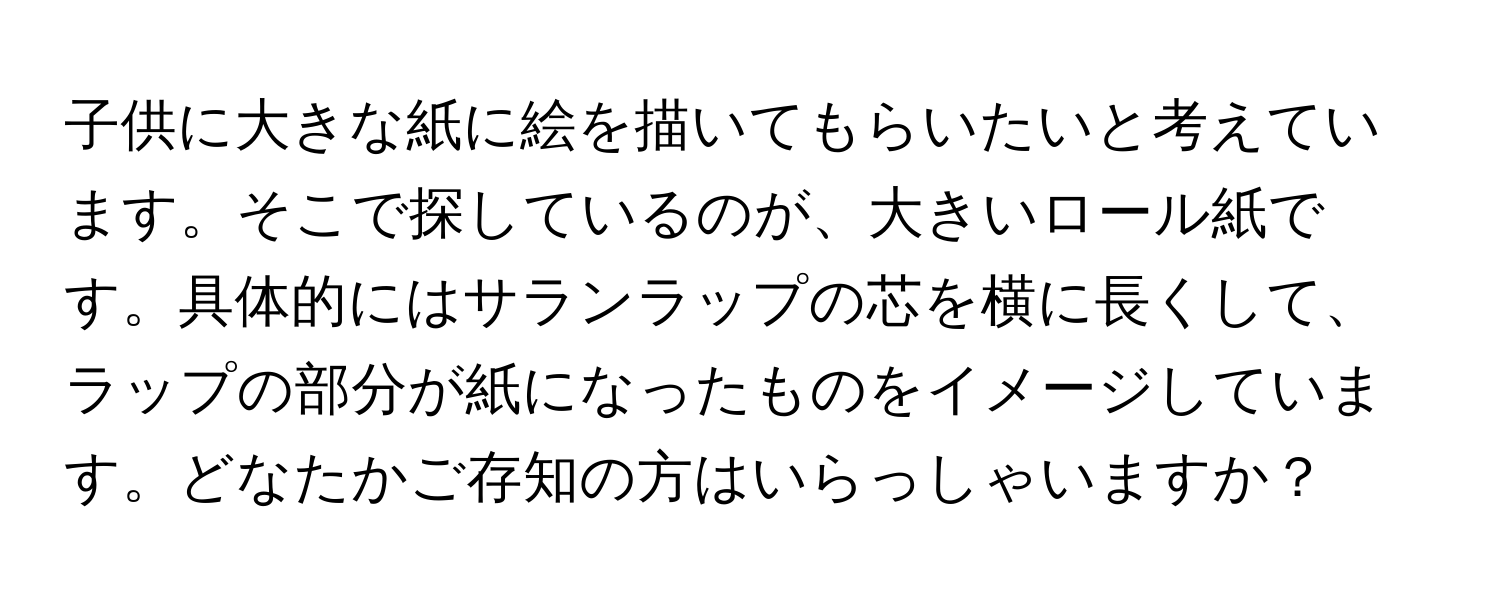 子供に大きな紙に絵を描いてもらいたいと考えています。そこで探しているのが、大きいロール紙です。具体的にはサランラップの芯を横に長くして、ラップの部分が紙になったものをイメージしています。どなたかご存知の方はいらっしゃいますか？