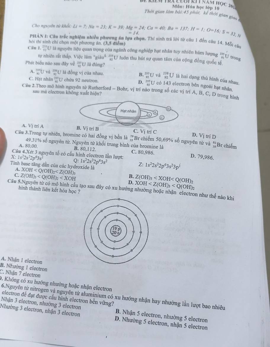 Để kiêm tra cuơi ki 1 năm học 20
Môn: Hóa học lớp 10
Thời gian làm bài:45 phút, kể thời gian giao 
Cho nguyên tử khổi: Li=7;Na=23;K=39;Mg=24;Ca=40;Ba=137;H=1;O=16;S=32,N =14.
PHẢN I: Câu trắc nghiệm nhiều phương án lựa chọn. Thí sinh trả lời từ câu 1 đến câu 14. Mỗi câu
hôi thí sinh chỉ chọn một phương án. (3,5 điểm)
Câu 1. _(92)^(215)U là nguyên liệu quan trọng của ngành công nghiệp hạt nhân tuy nhiên hàm lượng _(92)^(235)U trong
tự nhiên rất thấp. Việc làm "giàu" beginarrayr 235 87endarray U luôn thu hút sự quan tâm của cộng đồng quốc tế,
Phát biểu nào sau đây về _(92)^(233)U là đủng?
A. _(92)^(235)U và beginarrayr 235 92endarray J là đồng vị của nhau. B. beginarrayr 235 92endarray L J và _(92)^(238)U là hai dạng thù hình của nhau.
C. Hạt nhân _(92)^(235)U chứa 92 neutron. D. beginarrayr 235 92endarray U có 143 electron bên ngoài hạt nhân.
Câu 2.Theo mô hình nguyên tử Rutherford - Bohr, vị trí nào trong số các vị trí A, B, C, D trong hình
sau mà electron không xuất hiện?
A. Vị tri A B. Vị trí B C. Vị trí C
D. Vị trí D
Câu 3.Trong tự nhiên, bromine có hai đồng vị bền là beginarrayr 79 35endarray Br chiếm 50,69% số nguyên tử và beginarrayr 81 35 endarray Br chiếm
49,31% số nguyên tử. Nguyên tử khối trung bình của bromine là
A. 80,00. B. 80.112. C. 80,986. D. 79,986.
Câu 4.Xét 3 nguyên tố có cấu hình electron lần lượt:
X 1s^22s^22p^63s^1 Q: 1s^22s^22p^63s^2 Z: 1s^22s^22p^63s^23p^1
Tính base tăng dần của các hydroxide là
A. XOH
C. Z(OH)_3
B. Z(OH)_3
D. XOH
Câu 5.Nguyên tử có mộ hình cấu tạo sau đây có xu hướng nhường hoặc nhận electron như thế nào khi
hình thành liên kết hóa học ?
A. Nhận 1 electron
B. Nhường 1 electron
C. Nhận 7 electron
0. Không có xu hướng nhường hoặc nhận electron
6.Nguyên tử nitrogen và nguyên tử aluminium có xu hướng nhận hay nhường lần lượt bao nhiêu
electron để đạt được cấu hình electron bền vững?
Nhận 3 electron, nhường 3 electron B. Nhận 5 electron, nhường 5 electron
Nhường 3 electron, nhận 3 electron D. Nhường 5 electron, nhận 5 electron