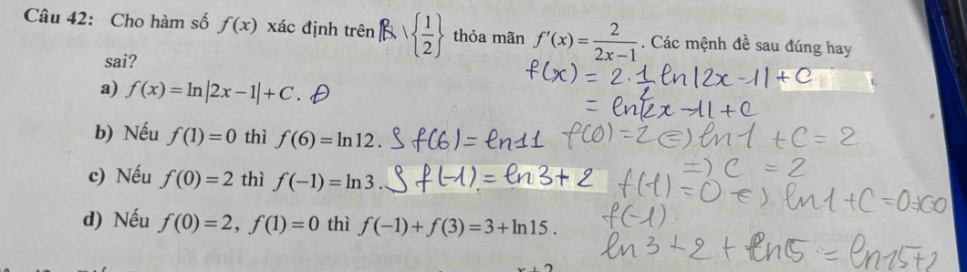 Cho hàm số f(x) xác định trenRlambda   1/2  thỏa mãn f'(x)= 2/2x-1 . Các mệnh đề sau đúng hay
sai?
a) f(x)=ln |2x-1|+C.
b) Nếu f(1)=0 thì f(6)=ln 12
c) Nếu f(0)=2 thì f(-1)=ln 3
d) Nếu f(0)=2, f(1)=0 thì f(-1)+f(3)=3+ln 15.