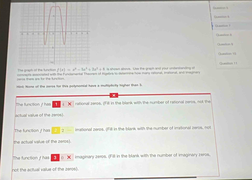 Question δ
Question 6
Question ?
Question (
Question 9
Question 10
Question 11
The gr is shown above. Use the graph and your understanding of
concepts associated with the Fundamental Theorem of Algebra to determine how many rational, irrational, and imaginary
zeros there are for the function.
Hint: None of the zeros for this polynomial have a multiplicity higher than 3.
x
The function ƒ has 1 4 rational zeros. (Fill in the blank with the number of rational zeros, not the
actual value of the zeros).
The function f has 2 2 — irrational zeros. (Fill in the blank with the number of irrational zeros, not
the actual value of the zeros).
The function ƒhas 3 (★ imaginary zeros. (Fill in the blank with the number of imaginary zeros,
not the actual value of the zeros).