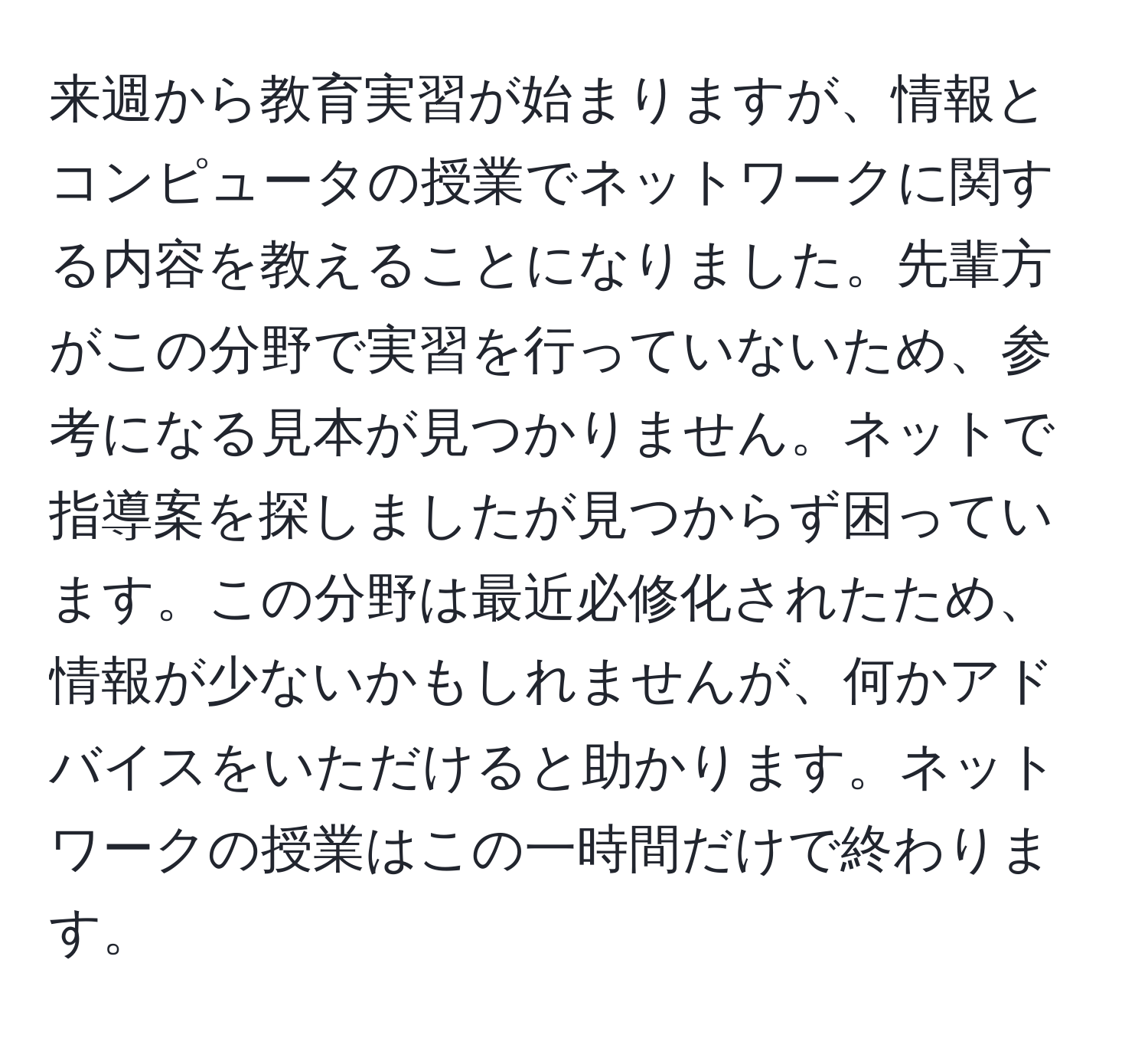 来週から教育実習が始まりますが、情報とコンピュータの授業でネットワークに関する内容を教えることになりました。先輩方がこの分野で実習を行っていないため、参考になる見本が見つかりません。ネットで指導案を探しましたが見つからず困っています。この分野は最近必修化されたため、情報が少ないかもしれませんが、何かアドバイスをいただけると助かります。ネットワークの授業はこの一時間だけで終わります。