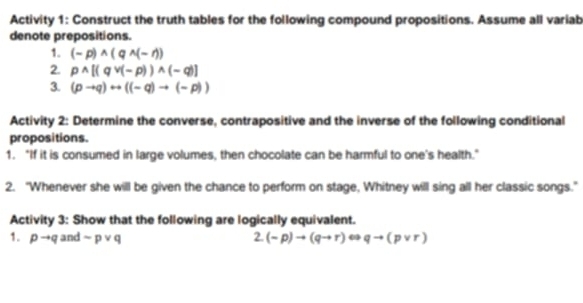 Activity 1: Construct the truth tables for the following compound propositions. Assume all variab 
denote prepositions. 
1. (-p)wedge (qwedge (-r))
2. p^(wedge)[(qvee (-p))wedge (-q)]
3. (pto q)rightarrow ((-q)to (-p))
Activity 2: Determine the converse, contrapositive and the inverse of the following conditional 
propositions. 
1. "If it is consumed in large volumes, then chocolate can be harmful to one's health." 
2. "Whenever she will be given the chance to perform on stage, Whitney will sing all her classic songs." 
Activity 3: Show that the following are logically equivalent. 
1. pto q and sim pvee q 2. (-p)to (qto r)Leftrightarrow qto (pvee r)