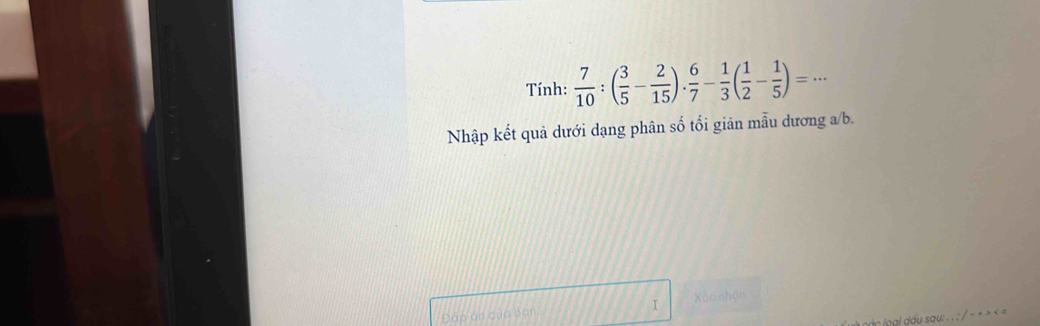 Tính:  7/10 :( 3/5 - 2/15 ). 6/7 - 1/3 ( 1/2 - 1/5 )=·s
Nhập kết quả dưới dạng phân số tối giản mẫu dương a/b. 
Đấp án qủa bạn I Xào nhận 
ogi du sau: . . : / − + > < -