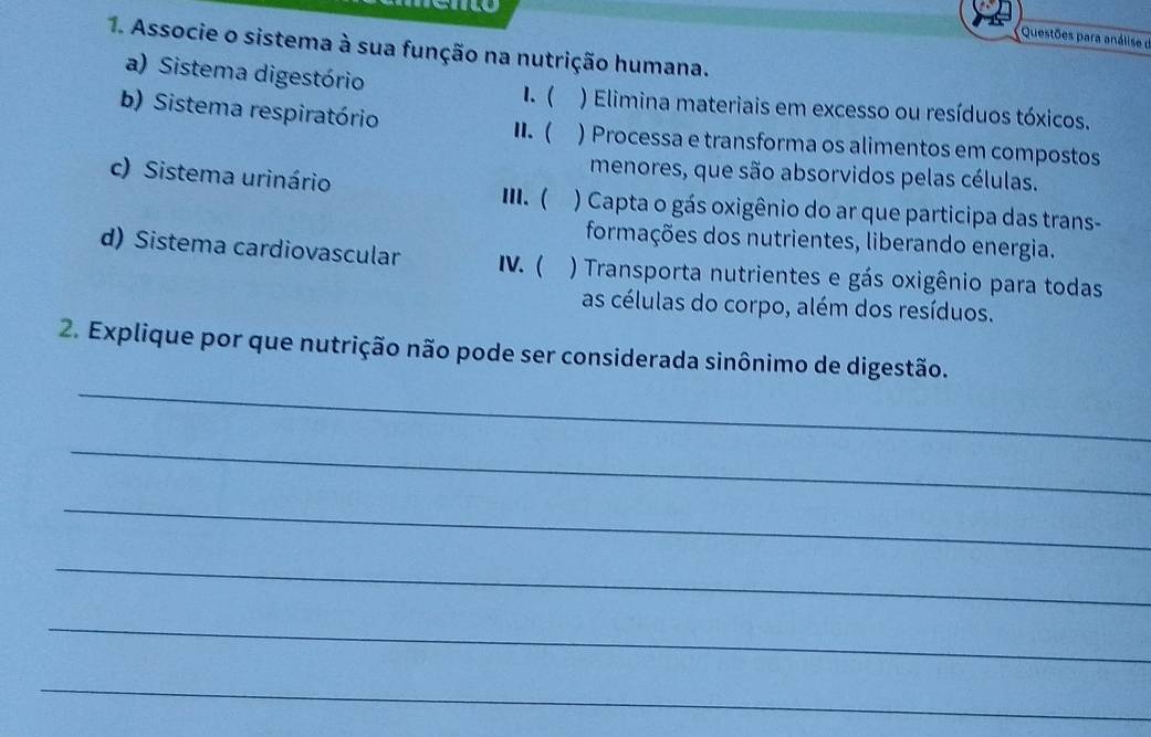 Questões para análise d 
1. Associe o sistema à sua função na nutrição humana. 
a) Sistema digestório 
1. ( ) Elimina materiais em excesso ou resíduos tóxicos. 
b) Sistema respiratório II. ( ) Processa e transforma os alimentos em compostos 
menores, que são absorvidos pelas células. 
c) Sistema urinário III. ( ) Capta o gás oxigênio do ar que participa das trans- 
formações dos nutrientes, liberando energia. 
d) Sistema cardiovascular IV. ( ) Transporta nutrientes e gás oxigênio para todas 
as células do corpo, além dos resíduos. 
_ 
2. Explique por que nutrição não pode ser considerada sinônimo de digestão. 
_ 
_ 
_ 
_ 
_