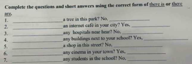 Complete the questions and short answers using the correct form of there is or there 
are. 
1. _a tree in this park? No,_ 
2. _an internet café in your city? Yes,_ 
3. _any hospitals near hear? No,_ 
4. _any buildings next to your school? Yes,_ 
5. _a shop in this street? No,_ 
6. _any cinema in your town? Yes,_ 
7. _any students in the school? No,_