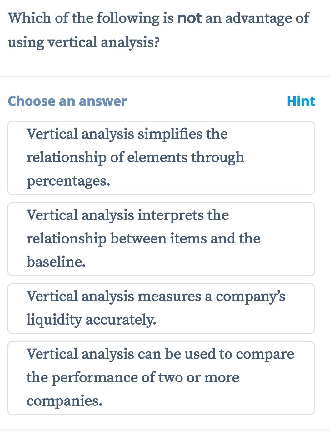 Which of the following is not an advantage of
using vertical analysis?
Choose an answer Hint
Vertical analysis simplifies the
relationship of elements through
percentages.
Vertical analysis interprets the
relationship between items and the
baseline.
Vertical analysis measures a company’s
liquidity accurately.
Vertical analysis can be used to compare
the performance of two or more
companies.