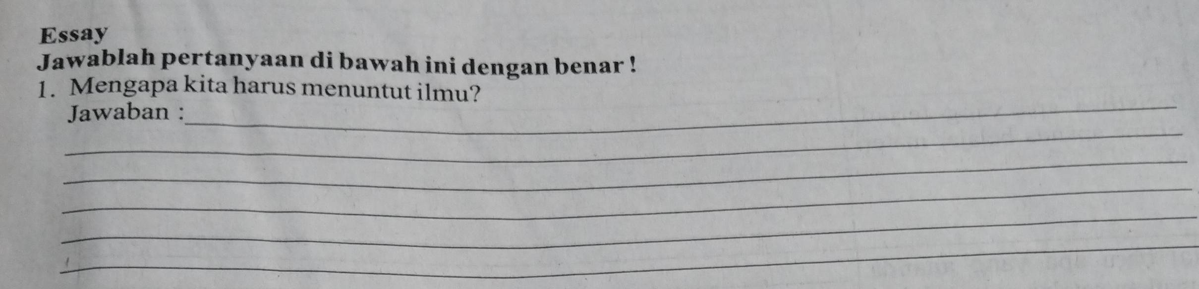 Essay 
Jawablah pertanyaan di bawah ini dengan benar ! 
1. Mengapa kita harus menuntut ilmu? 
_ 
Jawaban : 
_ 
_ 
_ 
_ 
_