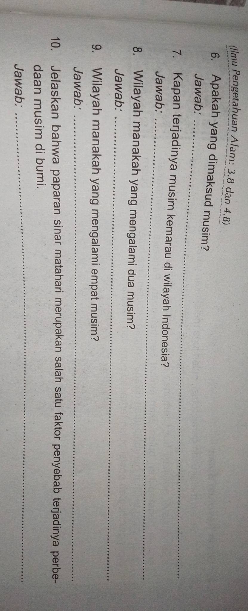 (Ilmu Pengetahuan Alam: 3.8 dan 4.8) 
6. Apakah yang dimaksud musim? 
Jawab:_ 
7. Kapan terjadinya musim kemarau di wilayah Indonesia? 
Jawab:_ 
8. Wilayah manakah yang mengalami dua musim? 
Jawab:_ 
9. Wilayah manakah yang mengalami empat musim? 
Jawab:_ 
10. Jelaskan bahwa paparan sinar matahari merupakan salah satu faktor penyebab terjadinya perbe- 
daan musim di bumi. 
Jawab: 
_