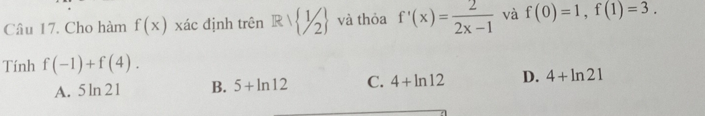 Cho hàm f(x) xác định trên R/ 1/2 và thỏa f'(x)= 2/2x-1  và f(0)=1, f(1)=3. 
Tính f(-1)+f(4).
C. 4+ln 12
A. 5ln 21
B. 5+ln 12
D. 4+ln 21