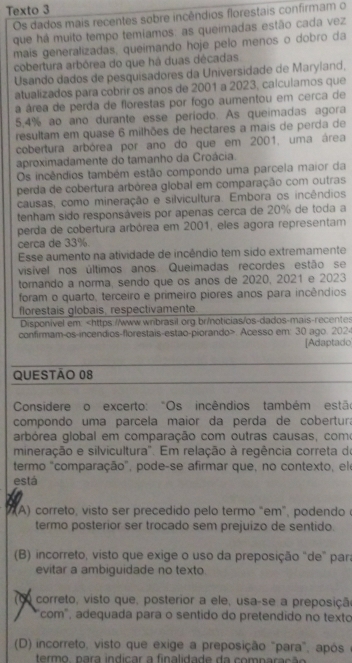 Texto 3
Os dados mais recentes sobre incêndios florestais confirmam o
que há muito tempo temíamos: as queimadas estão cada vez
mais generalizadas, queimando hoje pelo menos o dobro da
cobertura arbórea do que há duas décadas
Usando dados de pesquisadores da Universidade de Maryland,
atualizados para cobrir os anos de 2001 a 2023, calculamos que
a área de perda de florestas por fogo aumentou em cerca de
5.4% ao ano durante esse período. As queimadas agora
resultam em quase 6 milhões de hectares a mais de perda de
cobertura arbórea por ano do que em 2001, uma área
aproximadamente do tamanho da Croácia.
Os incêndios também estão compondo uma parcela maior da
perda de cobertura arbórea global em comparação com outras
causas, como mineração e silvicultura. Embora os incêndios
tenham sido responsáveis por apenas cerca de 20% de toda a
perda de cobertura arbórea em 2001, eles agora representam
cerca de 33%.
Esse aumento na atividade de incêndio tem sido extremamente
visível nos últimos anos. Queimadas recordes estão se
tornando a norma, sendo que os anos de 2020, 2021 e 2023
foram o quarto, terceiro e primeiro piores anos para incêndios
florestais globais, respectivamente.
Disponivel em:. Acesso em: 30 ago. 2024 [Adaptado
QUESTÃo 08
Considere o excerto: "Os incêndios também estão
compondo uma parcela maior da perda de cobertura
arbórea global em comparação com outras causas, como
mineração e silvicultura". Em relação à regência correta do
termo "comparação", pode-se afirmar que, no contexto, ele
está
A)  correto, visto ser precedido pelo termo "em", podendoe
termo posterior ser trocado sem prejuizo de sentido.
(B) incorreto, visto que exige o uso da preposição "de" para
evitar a ambiguidade no texto
C0 correto, visto que, posterior a ele, usa-se a preposição
"com", adequada para o sentido do pretendido no texto
(D) incorreto, visto que exige a preposição "para", após
termo, nara indicar a finalidade da comnaração