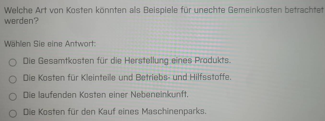 Welche Art von Kosten könnten als Beispiele für unechte Gemeinkosten betrachtet
werden?
Wählen Sie eine Antwort:
Die Gesamtkosten für die Herstellung eines Produkts.
Die Kosten für Kleinteile und Betriebs- und Hilfsstoffe.
Die laufenden Kosten einer Nebeneinkunft.
Die Kosten für den Kauf eines Maschinenparks.