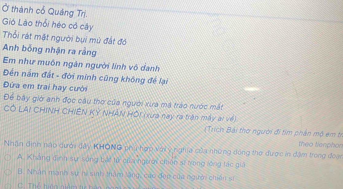 Ở thành cổ Quảng Trị.
Gió Lào thổi héo cỏ cây
Thổi rát mặt người bụi mù đất đỏ
Anh bỗng nhận ra rằng
Em như muôn ngàn người lính vô danh
Đến nắm đất - đời mình cũng không để lại
Đứa em trai hay cười
Để bây giờ anh đọc câu thơ của người xưa mà trào nước mắt
CÔ LAI CHINH CHIÊN KY NHÂN HÔI (xưa nay ra trận mấy ai về).
(Trích Bài thơ người đi tìm phần mộ em tr
theo tienphon
Nhận định nào dưới đây KHÔNG phù hợp với ý nghĩa của những dòng thơ được in đậm trong đoạn
A. Khẳng định sự sống bất tử của người chiến sĩ trong lòng tác giả
B. Nhấn mạnh sự hi sinh thầm lặng, cao đẹp của người chiến sĩ
C. Thể hiện niềm tự h à o g c