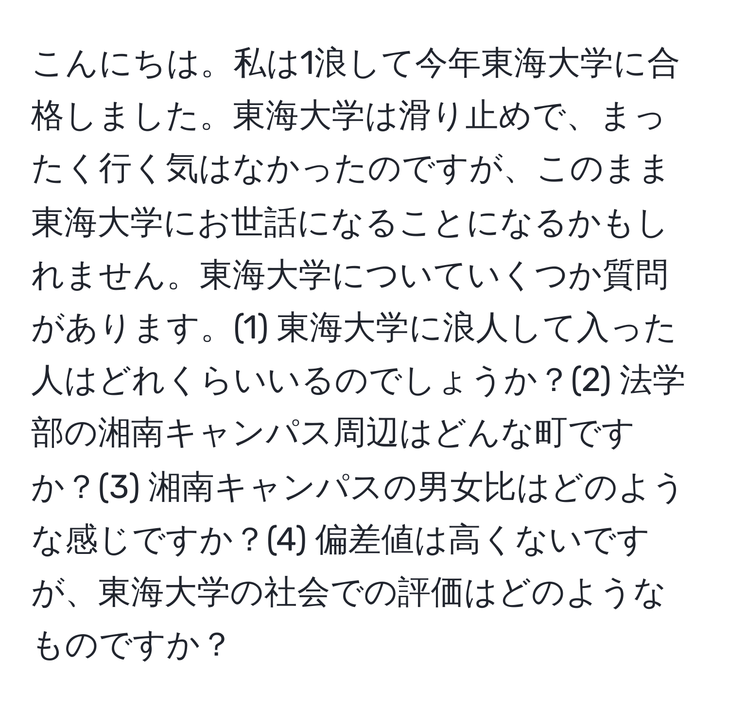 こんにちは。私は1浪して今年東海大学に合格しました。東海大学は滑り止めで、まったく行く気はなかったのですが、このまま東海大学にお世話になることになるかもしれません。東海大学についていくつか質問があります。(1) 東海大学に浪人して入った人はどれくらいいるのでしょうか？(2) 法学部の湘南キャンパス周辺はどんな町ですか？(3) 湘南キャンパスの男女比はどのような感じですか？(4) 偏差値は高くないですが、東海大学の社会での評価はどのようなものですか？