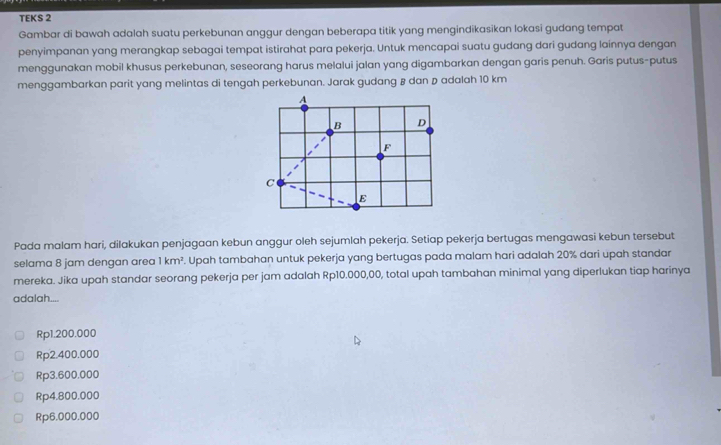 TEKS 2
Gambar di bawah adalah suatu perkebunan anggur dengan beberapa titik yang mengindikasikan lokasi gudang tempat
penyimpanan yang merangkap sebagai tempat istirahat para pekerja. Untuk mencapai suatu gudang dari gudang lainnya dengan
menggunakan mobil khusus perkebunan, seseorang harus melalui jalan yang digambarkan dengan garis penuh. Garis putus-putus
menggambarkan parit yang melintas di tengah perkebunan. Jarak gudang & dan D adalah 10 km
Pada malam hari, dilakukan penjagaan kebun anggur oleh sejumlah pekerja. Setiap pekerja bertugas mengawasi kebun tersebut
selama 8 jam dengan area 1km^2. Upah tambahan untuk pekerja yang bertugas pada malam hari adalah 20% dari upah standar
mereka. Jika upah standar seorang pekerja per jam adalah Rp10.000,00, total upah tambahan minimal yang diperlukan tiap harinya
adalah....
Rp1.200.000
Rp2.400.000
Rp3.600.000
Rp4.800.000
Rp6.000.000