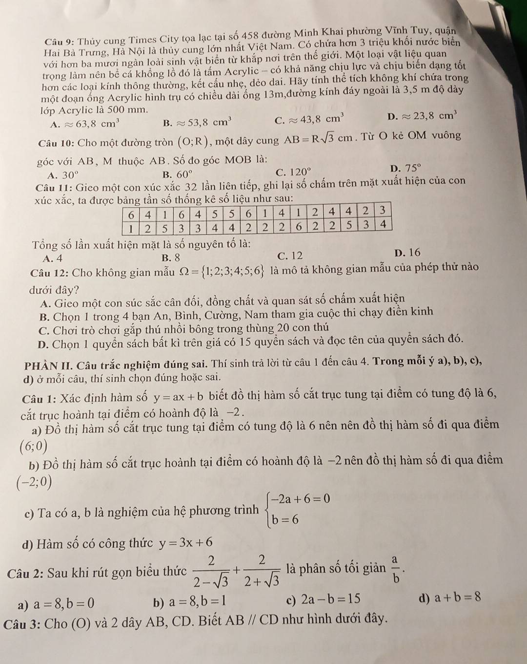 Thủy cung Times City tọa lạc tại số 458 đường Minh Khai phường Vĩnh Tuy, quận
Hai Bà Trưng, Hà Nội là thủy cung lớn nhất Việt Nam. Có chứa hơn 3 triệu khối nước biển
với hơn ba mươi ngàn loài sinh vật biển từ khắp nơi trên thế giới. Một loại vật liệu quan
trong làm nên bể cả khồng lồ đó là tấm Acrylic - có khả năng chịu lực và chịu biến dạng tốt
hơn các loại kính thông thường, kết cấu nhẹ, dẻo dai. Hãy tính thể tích không khí chứa trong
một đoạn ống Acrylic hình trụ có chiều dài ống 13m,đường kính đáy ngoài là 3,5 m độ dày
lớp Acrylic là 500 mm.
A. approx 63,8cm^3 B. approx 53,8cm^3 C. approx 43,8cm^3 D. approx 23,8cm^3
Câu 10: Cho một đường tròn (O;R) , một dây cung AB=Rsqrt(3)cm. Từ O kẻ OM vuông
góc với AB, M thuộc AB. Số đo góc MOB là:
A. 30° B. 60°
C. 120°
D. 75°
Câu 11: Gieo một con xúc xắc 32 lần liên tiếp, ghi lại số chấm trên mặt xuất hiện của con
xúc xắc, ta đhống kê số liệu như sau:
Tổng số lần xuất hiện mặt là số nguyên tố là:
A. 4 B. 8 C. 12 D. 16
Câu 12: Cho không gian mẫu Omega = 1;2;3;4;5;6 là mô tả không gian mẫu của phép thử nào
dưới đây?
A. Gieo một con súc sắc cân đối, đồng chất và quan sát số chấm xuất hiện
B. Chọn 1 trong 4 bạn An, Bình, Cường, Nam tham gia cuộc thi chạy điền kinh
C. Chơi trò chơi gắp thú nhồi bông trong thùng 20 con thú
D. Chọn 1 quyển sách bất kì trên giá có 15 quyển sách và đọc tên của quyền sách đó.
PHÀN II. Câu trắc nghiệm đúng sai. Thí sinh trả lời từ câu 1 đến câu 4. Trong mỗi ý a), b), c),
d) ở mỗi câu, thí sinh chọn đúng hoặc sai.
Câu 1: Xác định hàm số y=ax+b biết đồ thị hàm số cắt trục tung tại điểm có tung độ là 6,
cắt trục hoành tại điểm có hoành độ là −2 .
a) Đồ thị hàm số cắt trục tung tại điểm có tung độ là 6 nên nên đồ thị hàm số đi qua điểm
(6;0)
b) Đồ thị hàm số cắt trục hoành tại điểm có hoành độ là −2 nên đồ thị hàm số đi qua điểm
(-2;0)
c) Ta có a, b là nghiệm của hệ phương trình beginarrayl -2a+6=0 b=6endarray.
d) Hàm số có công thức y=3x+6
Câu 2: Sau khi rút gọn biểu thức  2/2-sqrt(3) + 2/2+sqrt(3)  là phân số tối giản  a/b .
a) a=8,b=0 b) a=8,b=1 c) 2a-b=15 d) a+b=8
Câu 3: Cho (O) và 2 dây AB, CD. Biết ABparallel CD như hình dưới đây.